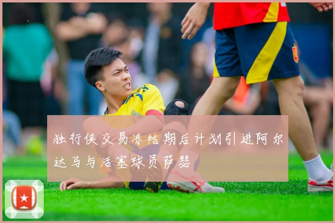 独行侠交易冻结期后计划引进阿尔达马与活塞球员萨瑟