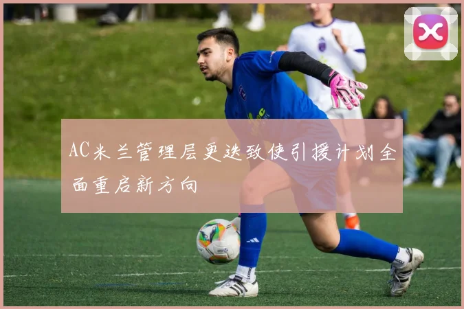 AC米兰管理层更迭致使引援计划全面重启新方向
