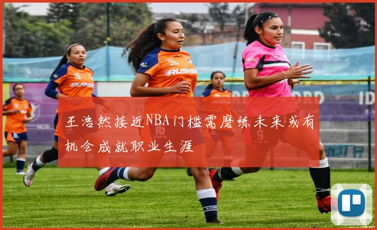 王浩然接近NBA门槛需磨练未来或有机会成就职业生涯