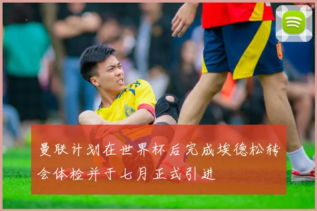 曼联计划在世界杯后完成埃德松转会体检并于七月正式引进