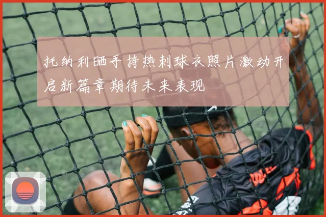 托纳利晒手持热刺球衣照片激动开启新篇章期待未来表现