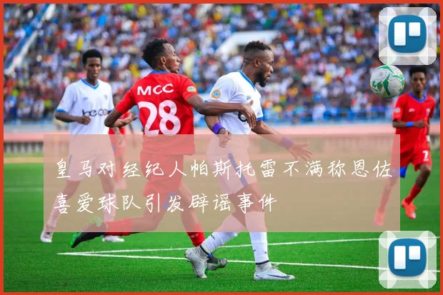 皇马对经纪人帕斯托雷不满称恩佐喜爱球队引发辟谣事件