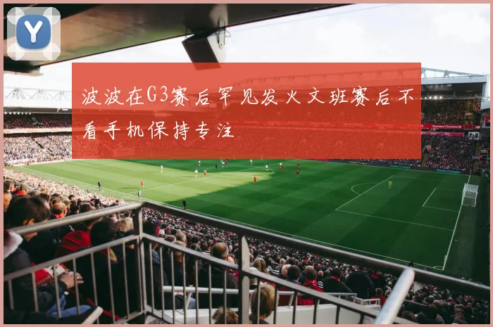 波波在G3赛后罕见发火文班赛后不看手机保持专注