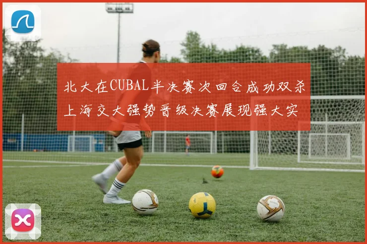 北大在CUBAL半决赛次回合成功双杀上海交大强势晋级决赛展现强大实力