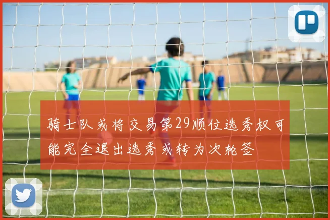 骑士队或将交易第29顺位选秀权可能完全退出选秀或转为次轮签