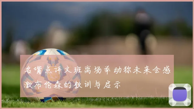 名嘴点评文班离场举动称未来会感激布伦森的教训与启示