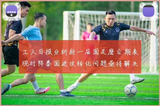 工人日报分析新一届国足磨合期表现对阵泰国进攻转化问题亟待解决