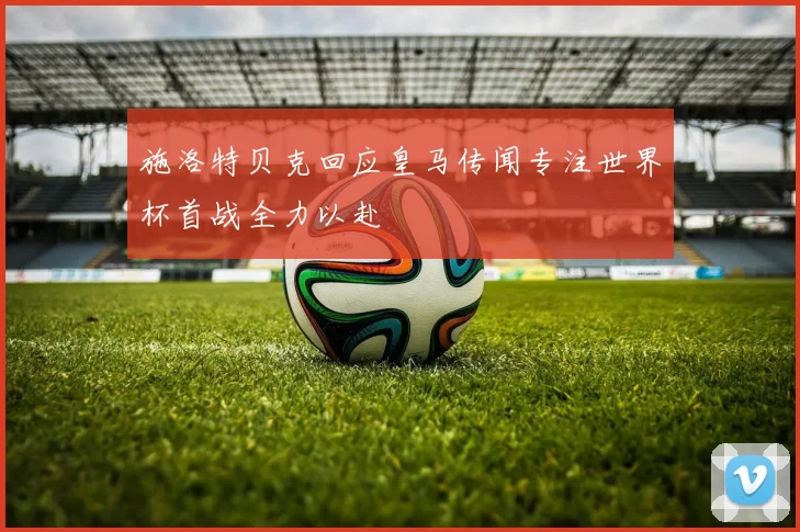 施洛特贝克回应皇马传闻专注世界杯首战全力以赴