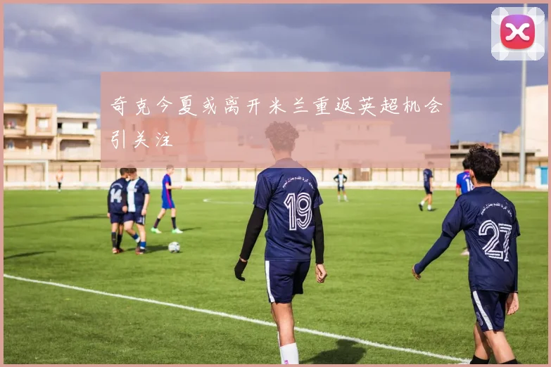 奇克今夏或离开米兰重返英超机会引关注